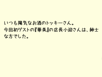 いつも陽気なお酒のトッキーさん。今回初ゲストの『華火』の店長小迎さんは、紳士な方でした。